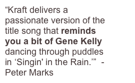 “Kraft delivers a passionate version of the title song that reminds you a bit of Gene Kelly dancing through puddles in ‘Singin' in the Rain.’”  - Peter Marks