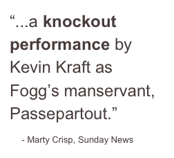 “...a knockout performance by Kevin Kraft as Fogg’s manservant, Passepartout.”
    - Marty Crisp, Sunday News