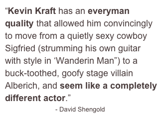 “Kevin Kraft has an everyman quality that allowed him convincingly to move from a quietly sexy cowboy Sigfried (strumming his own guitar with style in ‘Wanderin Man”) to a buck-toothed, goofy stage villain Alberich, and seem like a completely different actor.”
                            - David Shengold