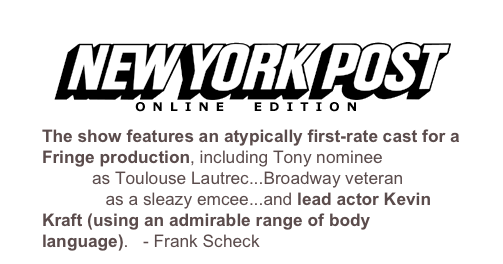 ￼

The show features an atypically first-rate cast for a Fringe production, including Tony nominee Mark Baker as Toulouse Lautrec...Broadway veteran Nick Wyman as a sleazy emcee...and lead actor Kevin Kraft (using an admirable range of body language).   - Frank Scheck