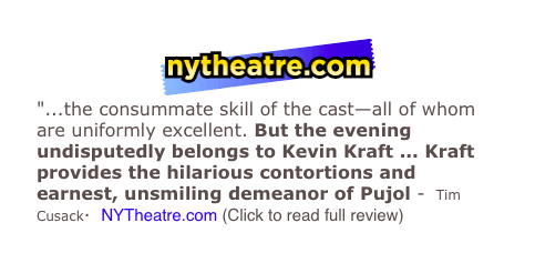 ￼
"...the consummate skill of the cast—all of whom are uniformly excellent. But the evening undisputedly belongs to Kevin Kraft ... Kraft provides the hilarious contortions and earnest, unsmiling demeanor of Pujol -  Tim Cusack·  NYTheatre.com (Click to read full review)