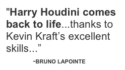 "Harry Houdini comes back to life...thanks to Kevin Kraft’s excellent skills...”
            -BRUNO LAPOINTE