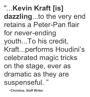 "...Kevin Kraft [is] dazzling...to the very end retains a Peter-Pan flair for never-ending youth...To his credit, Kraft...performs Houdini’s celebrated magic tricks on the stage, ever as dramatic as they are suspenseful. ”
    -Christina, Staff Writer