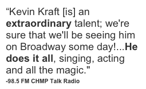 “Kevin Kraft [is] an extraordinary talent; we're sure that we'll be seeing him on Broadway some day!...He does it all, singing, acting and all the magic."
-98.5 FM CHMP Talk Radio