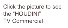 Click the picture to see
the “HOUDINI” 
TV Commercial