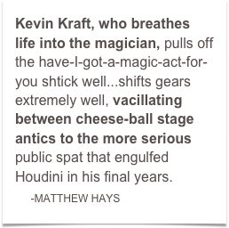 Kevin Kraft, who breathes life into the magician, pulls off the have-I-got-a-magic-act-for-you shtick well...shifts gears extremely well, vacillating between cheese-ball stage antics to the more serious public spat that engulfed Houdini in his final years.
    -MATTHEW HAYS  
