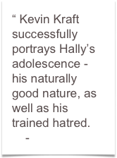 “ Kevin Kraft successfully portrays Hally’s adolescence - 
his naturally good nature, as well as his trained hatred.
    - Jim Lowe
