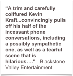 “A trim and carefully coiffured Kevin Kraft...convincingly pulls off his half of the incessant phone conversations, including a possibly sympathetic one, as well as a tearful scene that is hilarious…." - Blackstone Valley Entertainment