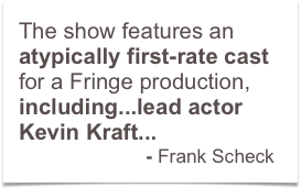 The show features an atypically first-rate cast for a Fringe production, including...lead actor Kevin Kraft... 
                        - Frank Scheck