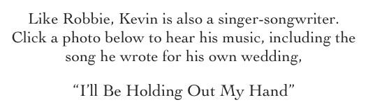 Like Robbie, Kevin is also a singer-songwriter.  Click a photo below to hear his music, including the song he wrote for his own wedding, 
“I’ll Be Holding Out My Hand”