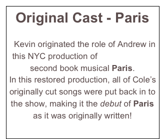Original Cast - Paris


  Kevin originated the role of Andrew in this NYC production of Cole Porter’s second book musical Paris.  
In this restored production, all of Cole’s originally cut songs were put back in to the show, making it the debut of Paris as it was originally written! 
