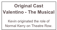 Original Cast 
Valentino - The Musical

Kevin originated the role of Normal Kerry on Theatre Row.