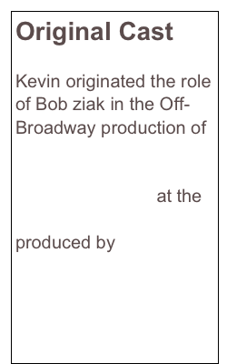 Original Cast 

Kevin originated the role of Bob ziak in the Off-Broadway production of Stud Terkel’s 
American Dreams: Lost and Found at the Lucille Lortel Theatre produced by 
