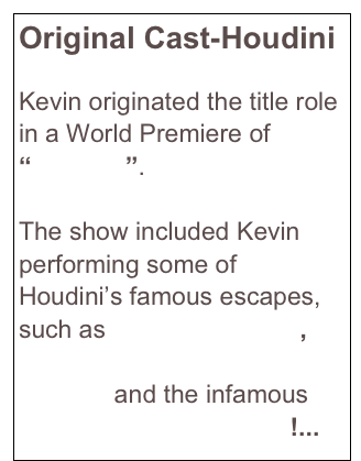 Original Cast-Houdini

Kevin originated the title role in a World Premiere of “Houdini”.   

The show included Kevin performing some of Houdini’s famous escapes, such as Metamorphosis, Upside-Down Straitjacket Escape and the infamous Chinese Water Torture!...