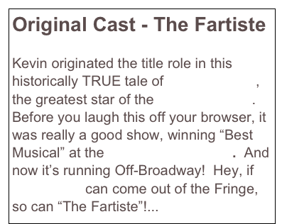 Original Cast - The Fartiste

Kevin originated the title role in this historically TRUE tale of Joseph Pujol, the greatest star of the Moulin Rouge.  Before you laugh this off your browser, it was really a good show, winning “Best Musical” at the NY Fringe Festival.  And now it’s running Off-Broadway!  Hey, if Urinetown can come out of the Fringe, so can “The Fartiste”!...