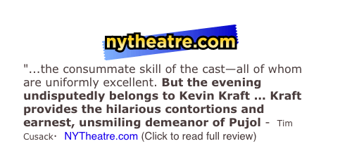 ￼
"...the consummate skill of the cast—all of whom are uniformly excellent. But the evening undisputedly belongs to Kevin Kraft ... Kraft provides the hilarious contortions and earnest, unsmiling demeanor of Pujol -  Tim Cusack·  NYTheatre.com (Click to read full review)