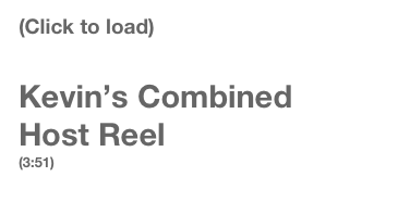 (Click to load) 

Kevin’s Combined
Host Reel
(3:51)
