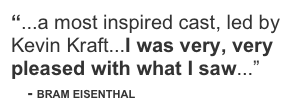 “...a most inspired cast, led by Kevin Kraft...I was very, very pleased with what I saw...”
    - BRAM EISENTHAL