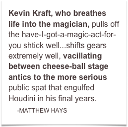 Kevin Kraft, who breathes life into the magician, pulls off the have-I-got-a-magic-act-for-you shtick well...shifts gears extremely well, vacillating between cheese-ball stage antics to the more serious public spat that engulfed Houdini in his final years.
    -MATTHEW HAYS  