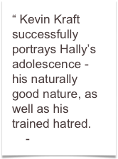 “ Kevin Kraft successfully portrays Hally’s adolescence - 
his naturally good nature, as well as his trained hatred.
    - Jim Lowe