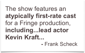 The show features an atypically first-rate cast for a Fringe production, including...lead actor Kevin Kraft... 
                        - Frank Scheck