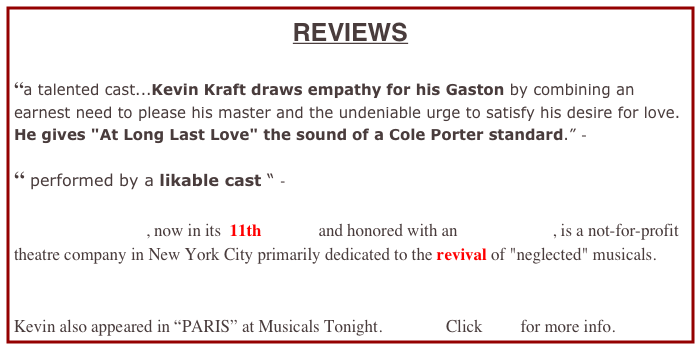REVIEWS
“a talented cast...Kevin Kraft draws empathy for his Gaston by combining an earnest need to please his master and the undeniable urge to satisfy his desire for love. He gives "At Long Last Love" the sound of a Cole Porter standard.” -
“ performed by a likable cast “ -
Musicals Tonight!, now in its 11th YEAR and honored with an OBIE Award, is a not-for-profit theatre company in New York City primarily dedicated to the revival of "neglected" musicals.
Kevin also appeared in “PARIS” at Musicals Tonight. Click here for more info.